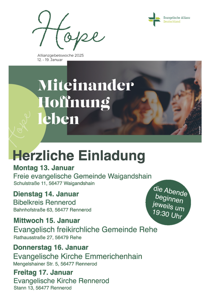 Termine Allianzgebetswoche:
- Montag 13. Januar FEG Waigandshain, Schulstr. 11 Waigandshain
- Dienstag 14. Januar Bibelkreis Rennerod, Bahnhofstraße 63, Rennerod
- Mittwoch 15. Januar EfG Rehe, Rathausstr. 27, Rehe
- Donnerstag 16. Januar, Ev. Kirche Emmerichenhain, Mengelshainer Str. 5, Rennerod
- Freitag 17. Januar, Ev. Kirche Rennerod, Stann 13, Rennerod
Die Abende beginnen jeweils um 19:30.
